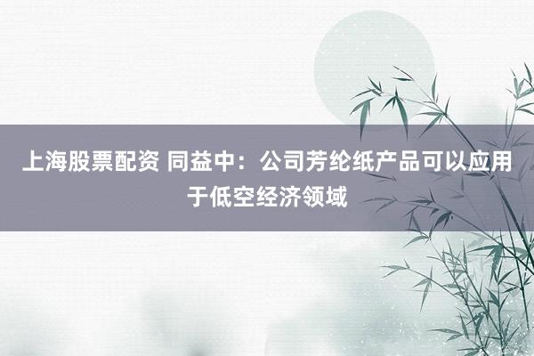 上海股票配资 同益中：公司芳纶纸产品可以应用于低空经济领域