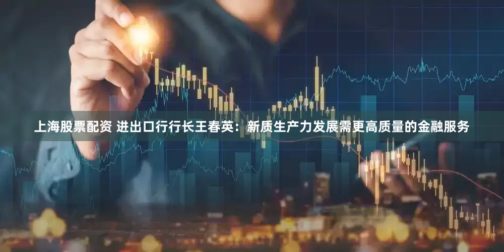 上海股票配资 进出口行行长王春英：新质生产力发展需更高质量的金融服务
