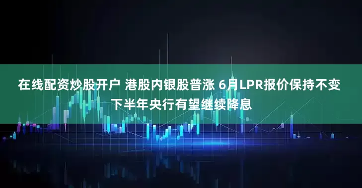 在线配资炒股开户 港股内银股普涨 6月LPR报价保持不变 下半年央行有望继续降息