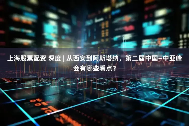 上海股票配资 深度 | 从西安到阿斯塔纳，第二届中国—中亚峰会有哪些看点？