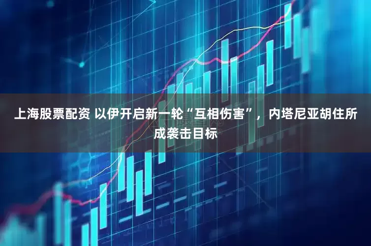 上海股票配资 以伊开启新一轮“互相伤害”，内塔尼亚胡住所成袭击目标