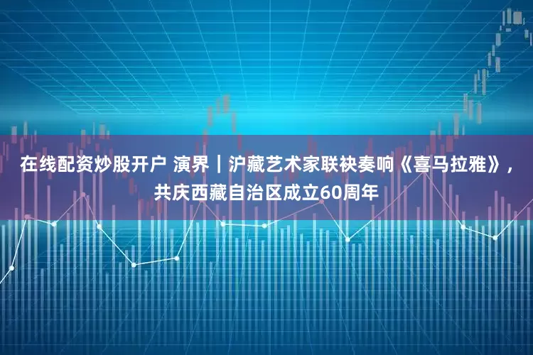 在线配资炒股开户 演界｜沪藏艺术家联袂奏响《喜马拉雅》，共庆西藏自治区成立60周年