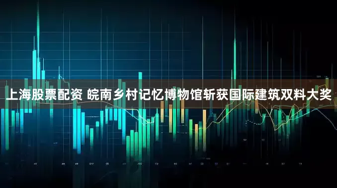 上海股票配资 皖南乡村记忆博物馆斩获国际建筑双料大奖