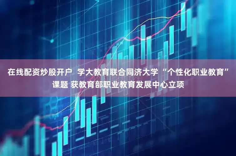 在线配资炒股开户  学大教育联合同济大学 “个性化职业教育”课题 获教育部职业教育发展中心立项
