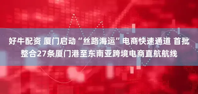 好牛配资 厦门启动“丝路海运”电商快速通道 首批整合27条厦门港至东南亚跨境电商直航航线