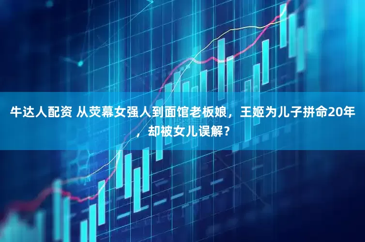 牛达人配资 从荧幕女强人到面馆老板娘，王姬为儿子拼命20年，却被女儿误解？
