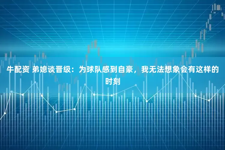 牛配资 弟媳谈晋级：为球队感到自豪，我无法想象会有这样的时刻