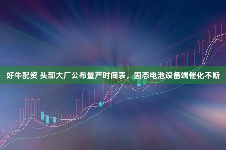 好牛配资 头部大厂公布量产时间表，固态电池设备端催化不断