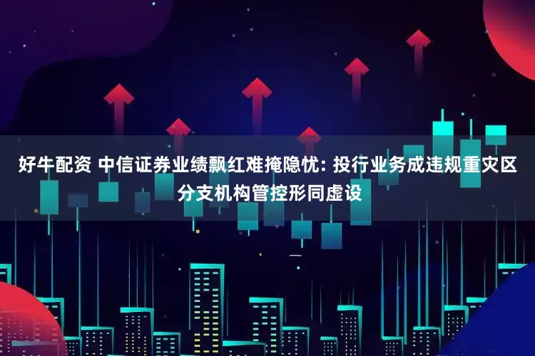 好牛配资 中信证券业绩飘红难掩隐忧: 投行业务成违规重灾区 分支机构管控形同虚设
