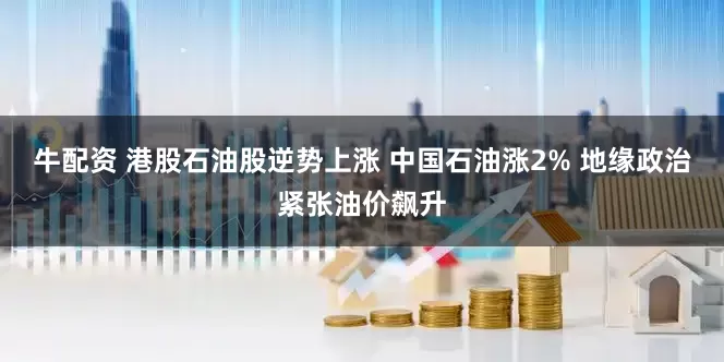 牛配资 港股石油股逆势上涨 中国石油涨2% 地缘政治紧张油价飙升