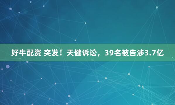 好牛配资 突发！天健诉讼，39名被告涉3.7亿