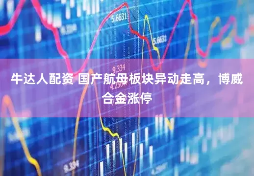 牛达人配资 国产航母板块异动走高，博威合金涨停
