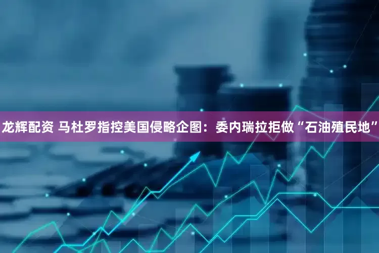 龙辉配资 马杜罗指控美国侵略企图：委内瑞拉拒做“石油殖民地”