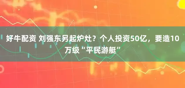 好牛配资 刘强东另起炉灶？个人投资50亿，要造10万级“平民游艇”