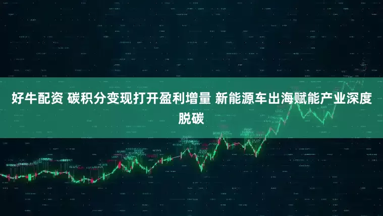 好牛配资 碳积分变现打开盈利增量 新能源车出海赋能产业深度脱碳